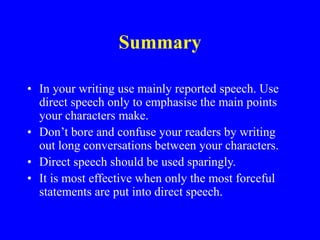 Summary
• In your writing use mainly reported speech. Use
direct speech only to emphasise the main points
your characters make.
• Don’t bore and confuse your readers by writing
out long conversations between your characters.
• Direct speech should be used sparingly.
• It is most effective when only the most forceful
statements are put into direct speech.
 