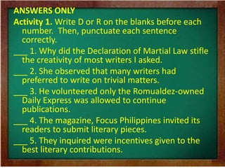 ANSWERS ONLY 
Activity 1. Write D or R on the blanks before each 
number. Then, punctuate each sentence 
correctly. 
___ 1. Why did the Declaration of Martial Law stifle 
the creativity of most writers I asked. 
___ 2. She observed that many writers had 
preferred to write on trivial matters. 
___ 3. He volunteered only the Romualdez-owned 
Daily Express was allowed to continue 
publications. 
___ 4. The magazine, Focus Philippines invited its 
readers to submit literary pieces. 
___ 5. They inquired were incentives given to the 
best literary contributions. 
 