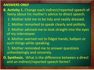 ANSWERS ONLY 
B. Activity 1. Change each indirect/reported speech of 
Teeny about his mother’s advice to direct speech. 
1. Mother told me to be tidy and neatly dressed. 
2. Mother remarked to speak clearly and politely. 
3. Mother advised me to look straight into the eyes 
of my interviewer. 
4. Mother warned not to fidget hands, ballpen or 
such things while speaking. 
5. Mother reminded me to answer questions 
unhesitatingly and sincerely. 
D. Synthesis. What is the difference between a direct 
and an indirect/reported speech forms? 
 
