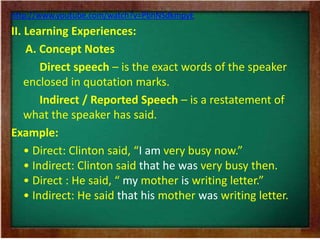 http://www.youtube.com/watch?v=PbhNSdkmpyE 
II. Learning Experiences: 
A. Concept Notes 
Direct speech – is the exact words of the speaker 
enclosed in quotation marks. 
Indirect / Reported Speech – is a restatement of 
what the speaker has said. 
Example: 
• Direct: Clinton said, “I am very busy now.” 
• Indirect: Clinton said that he was very busy then. 
• Direct : He said, “ my mother is writing letter.” 
• Indirect: He said that his mother was writing letter. 
 