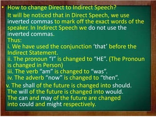• How to change Direct to Indirect Speech? 
It will be noticed that in Direct Speech, we use 
inverted commas to mark off the exact words of the 
speaker. In Indirect Speech we do not use the 
inverted commas. 
Thus: 
i. We have used the conjunction ‘that’ before the 
Indirect Statement. 
ii. The pronoun “I” is changed to “HE”. (The Pronoun 
is changed in Person) 
iii. The verb “am” is changed to “was”. 
iv. The adverb “now” is changed to “then”. 
v. The shall of the future is changed into should. 
The will of the future is changed into would. 
The can and may of the future are changed 
into could and might respectively. 
 