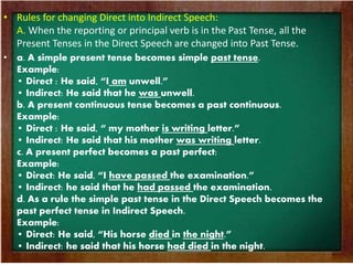 • Rules for changing Direct into Indirect Speech: 
A. When the reporting or principal verb is in the Past Tense, all the 
Present Tenses in the Direct Speech are changed into Past Tense. 
• a. A simple present tense becomes simple past tense. 
Example: 
• Direct : He said, “I am unwell.” 
• Indirect: He said that he was unwell. 
b. A present continuous tense becomes a past continuous. 
Example: 
• Direct : He said, “ my mother is writing letter.” 
• Indirect: He said that his mother was writing letter. 
c. A present perfect becomes a past perfect: 
Example: 
• Direct: He said, “I have passed the examination.” 
• Indirect: he said that he had passed the examination. 
d. As a rule the simple past tense in the Direct Speech becomes the 
past perfect tense in Indirect Speech. 
Example: 
• Direct: He said, “His horse died in the night.” 
• Indirect: he said that his horse had died in the night. 
 
