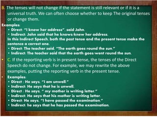 B. The tenses will not change if the statement is still relevant or if it is a 
universal truth. We can often choose whether to keep The original tenses 
or change them. 
Examples: 
• Direct: “I know her address”, said John. 
• Indirect: John said that he knows/knew her address. 
In this Indirect Speech, both the past tense and the present tense make the 
sentence a correct one. 
• Direct: The teacher said, “The earth goes round the sun.” 
• Indirect: The teacher said that the earth goes/went round the sun. 
• C. If the reporting verb is in present tense, the tenses of the Direct 
Speech do not change. For example, we may rewrite the above 
examples, putting the reporting verb in the present tense. 
• Examples: 
• Direct : He says, “I am unwell.” 
• Indirect: He says that he is unwell. 
• Direct : He says, “ my mother is writing letter.” 
• Indirect: He says that his mother is writing letter. 
• Direct: He says, “I have passed the examination.” 
• Indirect: he says that he has passed the examination. 
 