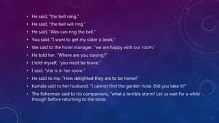 • He said, “the bell rang.”
• He said, “the bell will ring.”
• He said, “Alex can ring the bell.”
• You said, “I want to get my sister a book.”
• We said to the hotel manager, “we are happy with our room.”
• He told her, “Where are you staying?”
• I told myself, “you must be brave.”
• I said, “she is in her room.”
• He said to me, “How delighted they are to be home!”
• Kamala said to her husband, “I cannot find the garden hose. Did you take it?”
• The fisherman said to his companions, “what a terrible storm! Let us wait for a while
though before returning to the store.
 