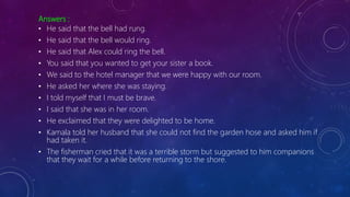 Answers :
• He said that the bell had rung.
• He said that the bell would ring.
• He said that Alex could ring the bell.
• You said that you wanted to get your sister a book.
• We said to the hotel manager that we were happy with our room.
• He asked her where she was staying.
• I told myself that I must be brave.
• I said that she was in her room.
• He exclaimed that they were delighted to be home.
• Kamala told her husband that she could not find the garden hose and asked him if
had taken it.
• The fisherman cried that it was a terrible storm but suggested to him companions
that they wait for a while before returning to the shore.
 