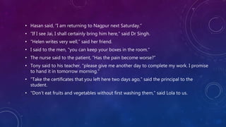 • Hasan said, “I am returning to Nagpur next Saturday.”
• “If I see Jai, I shall certainly bring him here,” said Dr Singh.
• “Helen writes very well,” said her friend.
• I said to the men, “you can keep your boxes in the room.”
• The nurse said to the patient, “Has the pain become worse?”
• Tony said to his teacher, “please give me another day to complete my work. I promise
to hand it in tomorrow morning.”
• “Take the certificates that you left here two days ago,” said the principal to the
student.
• “Don’t eat fruits and vegetables without first washing them,” said Lola to us.
 