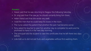 Answers :
• Hasan said that he was returning to Nagpur the following Saturday.
• Dr. sing said that if he saw jai, he should certainly bring him there.
• Helen friend said that she wrote very well.
• I told the men that he could keep his boxes in the room.
• The nurse asked the patient that whether the pain had became worse.
• Tony asked his teacher to give him another day to complete his work and he
promised to hand it in the next day morning.
• The principal told the student to take the certificates that he left there two days
before.
• Lola told us to did not eat fruits and vegetables without first washing them.
 
