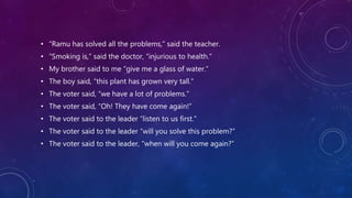 • “Ramu has solved all the problems,” said the teacher.
• “Smoking is,” said the doctor, “injurious to health.”
• My brother said to me “give me a glass of water.”
• The boy said, “this plant has grown very tall.”
• The voter said, “we have a lot of problems.”
• The voter said, “Oh! They have come again!”
• The voter said to the leader “listen to us first.”
• The voter said to the leader “will you solve this problem?”
• The voter said to the leader, “when will you come again?”
 