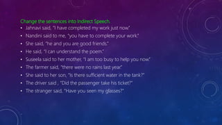 Change the sentences into Indirect Speech.
• Jahnavi said, “I have completed my work just now.”
• Nandini said to me, “you have to complete your work.”
• She said, “he and you are good friends.”
• He said, “I can understand the poem.”
• Suseela said to her mother, “I am too busy to help you now.”
• The farmer said, “there were no rains last year.”
• She said to her son, “Is there sufficient water in the tank?”
• The driver said , “Did the passenger take his ticket?”
• The stranger said, “Have you seen my glasses?”
 