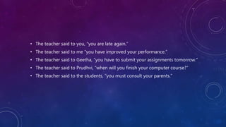 • The teacher said to you, “you are late again.”
• The teacher said to me “you have improved your performance.”
• The teacher said to Geetha, “you have to submit your assignments tomorrow.”
• The teacher said to Prudhvi, “when will you finish your computer course?”
• The teacher said to the students, “you must consult your parents.”
 