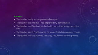 Answers :
• The teacher told you that you were late again.
• The teacher told me that I had improved my performance.
• The teacher told Geetha that she had to submit her assignments the
day.
• The teacher asked Prudhvi when he would finish his computer course.
• The teacher told the students that they should consult their parents.
 