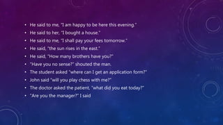 • He said to me, “I am happy to be here this evening.”
• He said to her, “I bought a house.”
• He said to me, “I shall pay your fees tomorrow.”
• He said, “the sun rises in the east.”
• He said, “How many brothers have you?”
• “Have you no sense?” shouted the man.
• The student asked “where can I get an application form?”
• John said “will you play chess with me?”
• The doctor asked the patient, “what did you eat today?”
• “Are you the manager?” I said
 