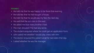Answers :
• He told me that he was happy to be there that evening.
• He told her that he had bought a house.
• He told me that he would pay my fees the next day.
• He said that the sun rises in the east.
• He asked me how many brother I had.
• The man shouted if he had any sense.
• The student enquired where he could get an application form.
• John asked me whether I would play chess with him.
• The doctor enquired the patient what he had eaten that day.
• I asked whether he was the manager.
 