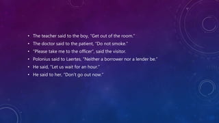 • The teacher said to the boy, “Get out of the room.”
• The doctor said to the patient, “Do not smoke.”
• “Please take me to the officer”, said the visitor.
• Polonius said to Laertes, “Neither a borrower nor a lender be.”
• He said, “Let us wait for an hour.”
• He said to her, “Don’t go out now.”
 