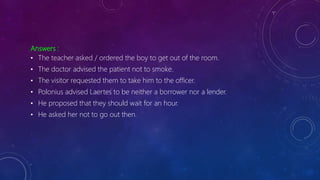 Answers :
• The teacher asked / ordered the boy to get out of the room.
• The doctor advised the patient not to smoke.
• The visitor requested them to take him to the officer.
• Polonius advised Laertes to be neither a borrower nor a lender.
• He proposed that they should wait for an hour.
• He asked her not to go out then.
 