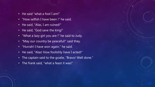• He said “what a fool I am!”
• “How selfish I have been !” he said.
• He said, “Alas, I am ruined!”
• He said, “God save the king!”
• “What a lazy girl you are !” he said to Judy.
• “May our country be peaceful!” said they.
• “Hurrah! I have won again,” he said.
• He said, “Alas! How foolishly have I acted!”
• The captain said to the goalie, “Bravo! Well done.”
• The frank said, “what a feast it was!”
 