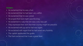 Answers :
• He exclaimed that he was a fool.
• He exclaimed that he had been very selfish.
• He exclaimed that he was ruined.
• He prayed that God might save the king.
• He exclaimed to Judy that she was a very lazy girl.
• They expressed their wish that their country might be peaceful.
• He exclaimed with joy tat he had won again.
• He exclaimed with regret that he had acted very foolishly.
• The captain applauded the goalie.
• The frank exclaimed that it was a great feast.
 