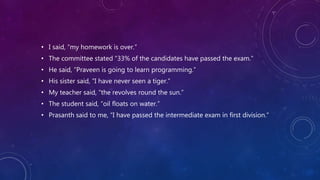 • I said, “my homework is over.”
• The committee stated “33% of the candidates have passed the exam.”
• He said, “Praveen is going to learn programming.”
• His sister said, “I have never seen a tiger.”
• My teacher said, “the revolves round the sun.”
• The student said, “oil floats on water.”
• Prasanth said to me, “I have passed the intermediate exam in first division.”
 