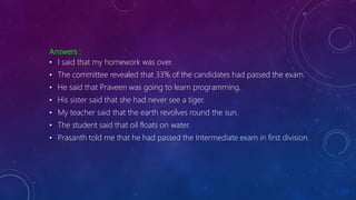 Answers :
• I said that my homework was over.
• The committee revealed that 33% of the candidates had passed the exam.
• He said that Praveen was going to learn programming.
• His sister said that she had never see a tiger.
• My teacher said that the earth revolves round the sun.
• The student said that oil floats on water.
• Prasanth told me that he had passed the Intermediate exam in first division.
 