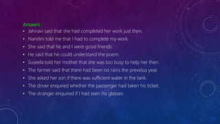 Answers :
• Jahnavi said that she had completed her work just then.
• Nandini told me that I had to complete my work.
• She said that he and I were good friends.
• He said that he could understand the poem.
• Suseela told her mother that she was too busy to help her then.
• The farmer said that there had been no rains the previous year.
• She asked her son if there was sufficient water in the tank.
• The driver enquired whether the passenger had taken his ticket.
• The stranger enquired if I had seen his glasses.
 