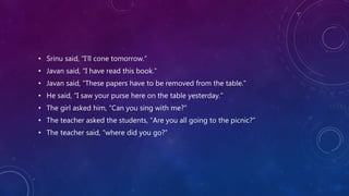 • Srinu said, “I’ll cone tomorrow.”
• Javan said, “I have read this book.”
• Javan said, “These papers have to be removed from the table.”
• He said, “I saw your purse here on the table yesterday.”
• The girl asked him, “Can you sing with me?”
• The teacher asked the students, “Are you all going to the picnic?”
• The teacher said, “where did you go?”
 
