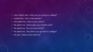 • Lata’s father said, “when are you going to college?”
• I asked him, “who is the teacher?”
• She asked me, “what is your name?”
• He asked me, “where does your brother live?”
• He asked me, “Do you know Hindi?”
• He asked me, “why didn’t you go back to college?”
• He said, “please come with me.”
 