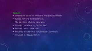 Answers :
• Lata’s father asked her when she was going to college.
• I asked him who the teacher was.
• She asked me what my name was.
• He asked me where my brother lived.
• He asked me if I knew Hindi.
• He asked me why I had not gone back to college.
• He asked me to go with him.
 