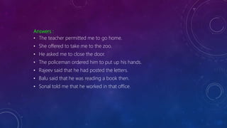 Answers :
• The teacher permitted me to go home.
• She offered to take me to the zoo.
• He asked me to close the door.
• The policeman ordered him to put up his hands.
• Rajeev said that he had posted the letters.
• Balu said that he was reading a book then.
• Sonal told me that he worked in that office.
 