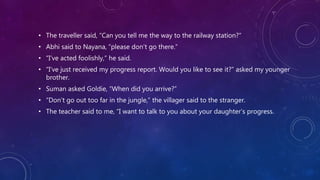 • The traveller said, “Can you tell me the way to the railway station?”
• Abhi said to Nayana, “please don’t go there.”
• “I’ve acted foolishly,” he said.
• “I’ve just received my progress report. Would you like to see it?” asked my younger
brother.
• Suman asked Goldie, “When did you arrive?”
• “Don’t go out too far in the jungle,” the villager said to the stranger.
• The teacher said to me, “I want to talk to you about your daughter’s progress.
 