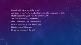 • Sugandh said, “What wonderful news!”
• Meena said to me, “you’re late, I’ve been waiting for you since 3 o’ clock.”
• “Shut the door after you leave,” she told him curtly.
• “The book is interesting,” Rohith said.
• “I don’t believe you,” she said to the man.
• “I’ll be in Delhi next month, “Raman said.
• “I like ice-cream,” Mohit said.
• “I’ll see you tomorrow,” she said.
 