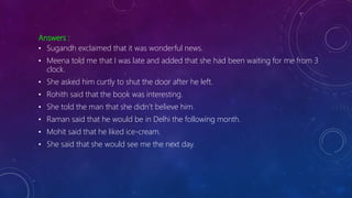 Answers :
• Sugandh exclaimed that it was wonderful news.
• Meena told me that I was late and added that she had been waiting for me from 3
clock.
• She asked him curtly to shut the door after he left.
• Rohith said that the book was interesting.
• She told the man that she didn’t believe him.
• Raman said that he would be in Delhi the following month.
• Mohit said that he liked ice-cream.
• She said that she would see me the next day.
 