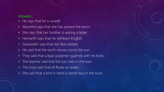 Answers :
• He says that he is unwell.
• Vasantha says that she has passed the exam.
• She says that her brother is writing a letter.
• Hemanth says that he will learn English.
• Saraswathi says that she likes sweets.
• He said that the earth moves round the sun.
• They said that a bad carpenter quarrels with his tools.
• The teacher said that the sun rises in the east.
• The boys said that oil floats on water.
• She said that a bird in hand is worth two in the bush.
 