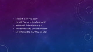 • She said, “I am very poor.”
• He said, “we are in the playground.”
• Mohit said, “I don’t believe you.”
• John said to Mary, “you are innocent.”
• My father said to me, “They are late.”
 