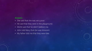Answers :
• She said that she was very poor.
• He said that they were in the playground.
• Mohit said that he didn’t believe me.
• John told Mary that she was innocent.
• My father told me that they were late.
 
