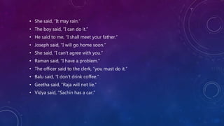 • She said, “It may rain.”
• The boy said, “I can do it.”
• He said to me, “I shall meet your father.”
• Joseph said, “I will go home soon.”
• She said, “I can’t agree with you.”
• Raman said, “I have a problem.”
• The officer said to the clerk, “you must do it.”
• Balu said, “I don’t drink coffee.”
• Geetha said, “Raja will not lie.”
• Vidya said, “Sachin has a car.”
 