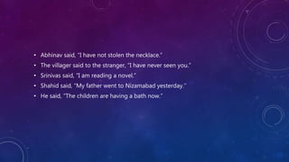 • Abhinav said, “I have not stolen the necklace.”
• The villager said to the stranger, “I have never seen you.”
• Srinivas said, “I am reading a novel.”
• Shahid said, “My father went to Nizamabad yesterday.’’
• He said, “The children are having a bath now.”
 