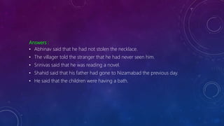 Answers :
• Abhinav said that he had not stolen the necklace.
• The villager told the stranger that he had never seen him.
• Srinivas said that he was reading a novel.
• Shahid said that his father had gone to Nizamabad the previous day.
• He said that the children were having a bath.
 