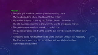 Answers :
• The principal asked the peon why he was standing there.
• My friend asked me where I had bought that system.
• My teacher enquired how they had finished the work in two hours.
• The old man requested me to show him the way to a vegetable market.
• The policeman ordered me to walk on my left side.
• The passenger asked the driver to stop the bus there because he must get down
there.
• Annapurna asked her daughter not to talk to strangers unless it was necessary.
• The librarian ordered us not to shout there as it would disturb others.
• Archimedes requested the
 