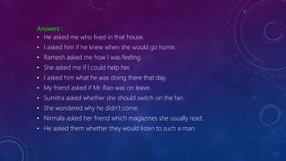 Answers :
• He asked me who lived in that house.
• I asked him if he knew when she would go home.
• Ramesh asked me how I was feeling.
• She asked me if I could help her.
• I asked him what he was doing there that day.
• My friend asked if Mr. Rao was on leave.
• Sumitra asked whether she should switch on the fan.
• She wondered why he didn’t come.
• Nirmala asked her friend which magazines she usually read.
• He asked them whether they would listen to such a man.
 