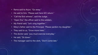 • Rama said to Arjun, “Go away.”
• He said to him, “Please wait here till I return.”
• “Call the first witness”, said the Judge.
• “Open fire,” the officer said to the soldiers.
• My friend said, “Let’s sing together.”
• Mary’s father said to the Principal, “Please pardon my daughter.”
• They said to us, “Grow more trees.”
• The doctor said, “you must exercise everyday.”
• He said, “Sit down.”
• The manager said to the clerk, “Don’t come late.”
 