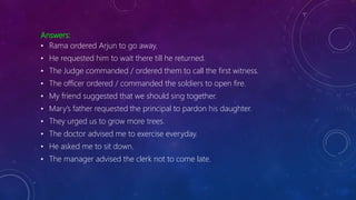 Answers:
• Rama ordered Arjun to go away.
• He requested him to wait there till he returned.
• The Judge commanded / ordered them to call the first witness.
• The officer ordered / commanded the soldiers to open fire.
• My friend suggested that we should sing together.
• Mary’s father requested the principal to pardon his daughter.
• They urged us to grow more trees.
• The doctor advised me to exercise everyday.
• He asked me to sit down.
• The manager advised the clerk not to come late.
 