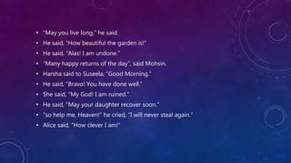 • “May you live long,” he said.
• He said, “How beautiful the garden is!”
• He said, “Alas! I am undone.”
• “Many happy returns of the day”, said Mohsin.
• Harsha said to Suseela, “Good Morning.”
• He said, “Bravo! You have done well.”
• She said, “My God! I am ruined.”
• He said, “May your daughter recover soon.”
• “so help me, Heaven!” he cried, “I will never steal again.”
• Alice said, “How clever I am!”
 