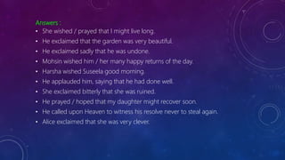 Answers :
• She wished / prayed that I might live long.
• He exclaimed that the garden was very beautiful.
• He exclaimed sadly that he was undone.
• Mohsin wished him / her many happy returns of the day.
• Harsha wished Suseela good morning.
• He applauded him, saying that he had done well.
• She exclaimed bitterly that she was ruined.
• He prayed / hoped that my daughter might recover soon.
• He called upon Heaven to witness his resolve never to steal again.
• Alice exclaimed that she was very clever.
 