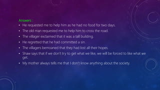 Answers :
• He requested me to help him as he had no food for two days.
• The old man requested me to help him to cross the road.
• The villager exclaimed that it was a tall building.
• He regretted that he had committed a sin.
• The villagers bemoaned that they had lost all their hopes.
• Shaw says that if we don’t try to get what we like, we will be forced to like what we
get.
• My mother always tells me that I don’t know anything about the society.
 