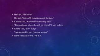 • He says, “life is dull.”
• He said, “the earth moves around the sun.”
• Kavitha said, “Kamakshi works very hard.”
• “Do you know when she will go home?” I said to him.
• Radha said, “I am busy?”
• Swapna said to me, “you are wrong.”
• Narmada said to me, “he is ill.”
 