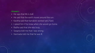 Answers :
• He says that life is dull.
• He said that the earth moves around the sun.
• Kavitha said that Kamakshi worked very hard.
• I asked him if he knew when she would go home.
• Radha said that she was busy.
• Swapna told me that I was wrong.
• Narmada told me that he was ill.
 