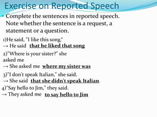 1)He said, "I like this song.“
→ He said
Exercise on Reported Speech
 Complete the sentences in reported speech.
Note whether the sentence is a request, a
statement or a question.
2)"Where is your sister?" she
asked me
→ She asked me
that he liked that song
where my sister was
3)"I don't speak Italian," she said.
→ She said that she didn't speak Italian.
4)"Say hello to Jim," they said.
→ They asked me to say hello to Jim
 