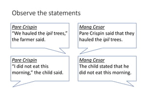 Observe the statements
Pare Crispin
“We hauled the ipil trees,”
the farmer said.
Mang Cesar
Pare Crispin said that they
hauled the ipil trees.
Pare Crispin
“I did not eat this
morning,” the child said.
Mang Cesar
The child stated that he
did not eat this morning.
 