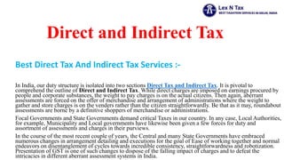 Direct and Indirect Tax
Best Direct Tax And Indirect Tax Services :-
In India, our duty structure is isolated into two sections Direct Tax and Indirect Tax. It is pivotal to
comprehend the outline of Direct and Indirect Tax. While direct charges are imposed on earnings procured by
people and corporate substances, the weight to pay charges is on the actual citizens. Then again, aberrant
assessments are forced on the offer of merchandise and arrangement of administrations where the weight to
gather and store charges is on the venders rather than the citizen straightforwardly. Be that as it may, roundabout
assessments are borne by a definitive shoppers of merchandise or administrations.
Focal Governments and State Governments demand critical Taxes in our country. In any case, Local Authorities,
for example, Municipality and Local governments have likewise been given a few forces for duty and
assortment of assessments and charges in their purviews.
In the course of the most recent couple of years, the Central and many State Governments have embraced
numerous changes in arrangement detailing and executions for the goal of Ease of working together and normal
endeavors on disentanglement of cycles towards incredible consistency, straightforwardness and robotization.
Presentation of GST is one of such changes to dispose of the falling impact of charges and to defeat the
intricacies in different aberrant assessment systems in India.
 