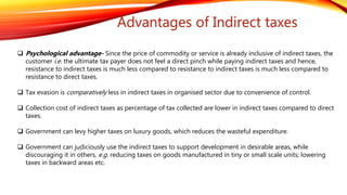 Advantages of Indirect taxes
 Psychological advantage- Since the price of commodity or service is already inclusive of indirect taxes, the
customer i.e. the ultimate tax payer does not feel a direct pinch while paying indirect taxes and hence,
resistance to indirect taxes is much less compared to resistance to indirect taxes is much less compared to
resistance to direct taxes.
 Tax evasion is comparatively less in indirect taxes in organised sector due to convenience of control.
 Collection cost of indirect taxes as percentage of tax collected are lower in indirect taxes compared to direct
taxes.
 Government can levy higher taxes on luxury goods, which reduces the wasteful expenditure.
 Government can judiciously use the indirect taxes to support development in desirable areas, while
discouraging it in others, e.g. reducing taxes on goods manufactured in tiny or small scale units; lowering
taxes in backward areas etc.
 